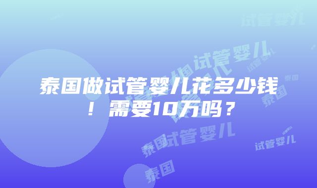 泰国做试管婴儿花多少钱！需要10万吗？