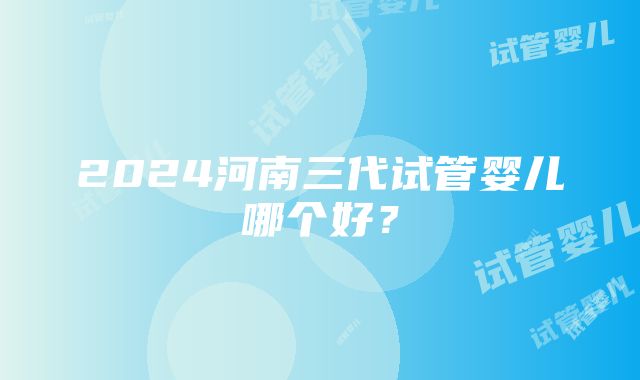 2024河南三代试管婴儿哪个好？