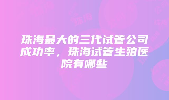 珠海最大的三代试管公司成功率，珠海试管生殖医院有哪些