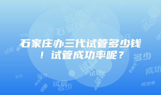 石家庄办三代试管多少钱！试管成功率呢？