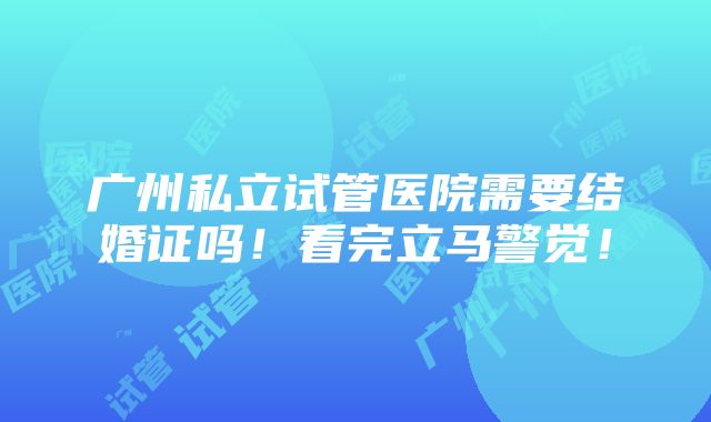 广州私立试管医院需要结婚证吗！看完立马警觉！