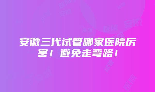 安徽三代试管哪家医院厉害！避免走弯路！