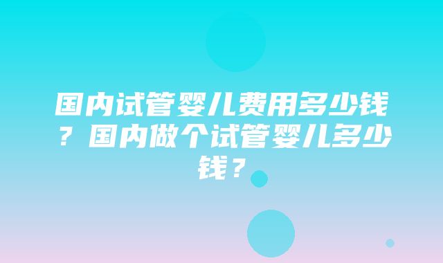 国内试管婴儿费用多少钱？国内做个试管婴儿多少钱？