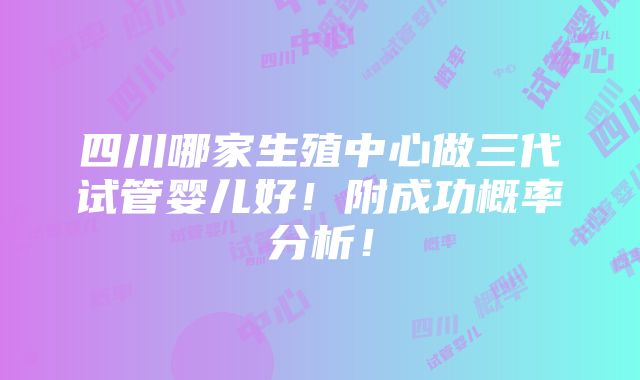 四川哪家生殖中心做三代试管婴儿好！附成功概率分析！