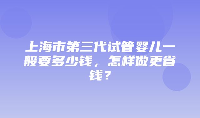 上海市第三代试管婴儿一般要多少钱，怎样做更省钱？