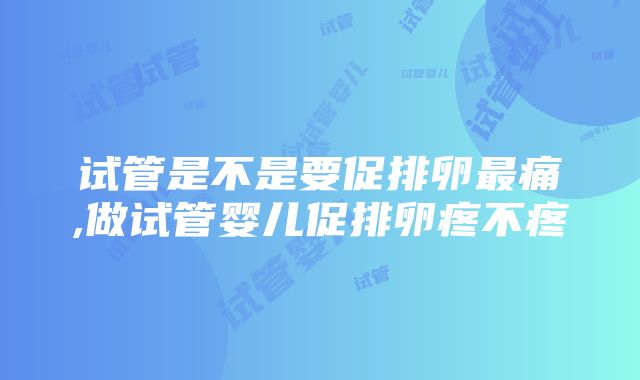 试管是不是要促排卵最痛,做试管婴儿促排卵疼不疼