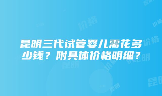 昆明三代试管婴儿需花多少钱？附具体价格明细？