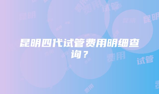 昆明四代试管费用明细查询？