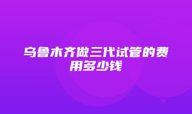 乌鲁木齐做三代试管的费用多少钱