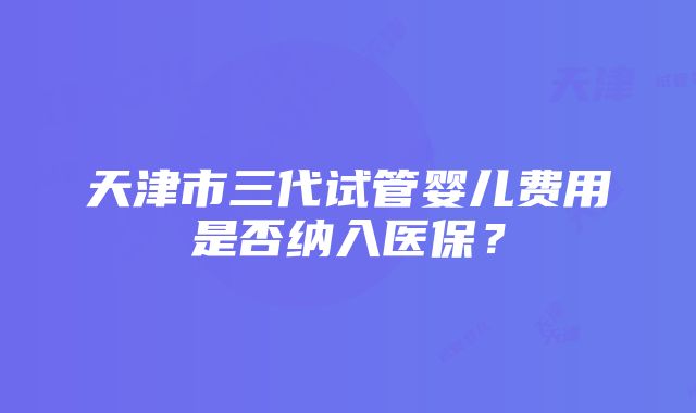 天津市三代试管婴儿费用是否纳入医保？