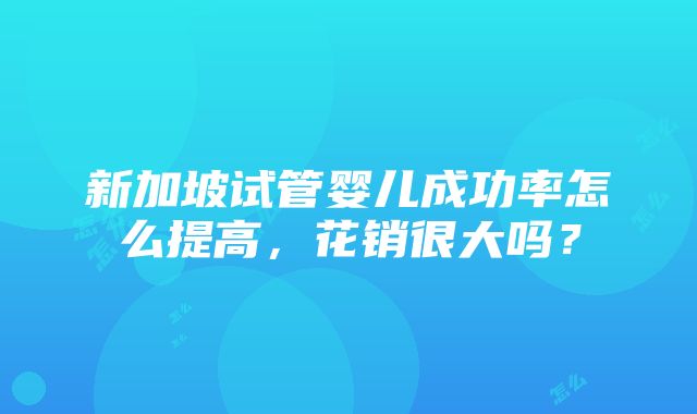 新加坡试管婴儿成功率怎么提高，花销很大吗？