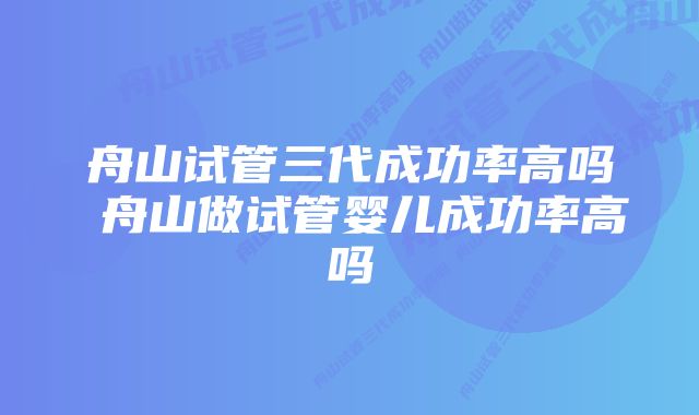 舟山试管三代成功率高吗 舟山做试管婴儿成功率高吗