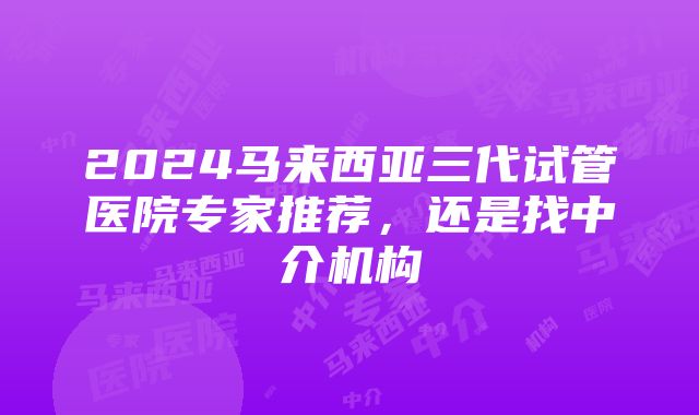 2024马来西亚三代试管医院专家推荐，还是找中介机构