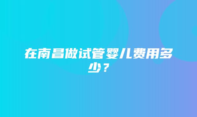 在南昌做试管婴儿费用多少？