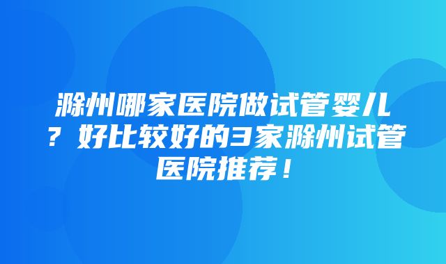 滁州哪家医院做试管婴儿？好比较好的3家滁州试管医院推荐！