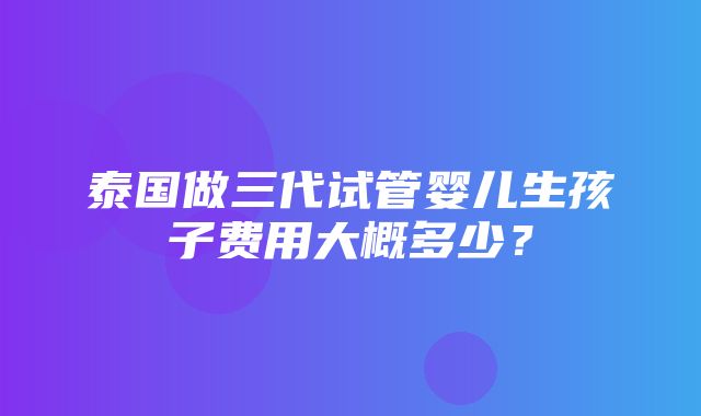 泰国做三代试管婴儿生孩子费用大概多少？