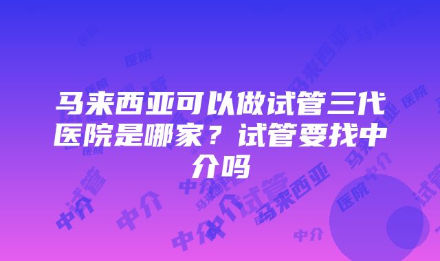 马来西亚可以做试管三代医院是哪家？试管要找中介吗