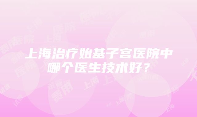 上海治疗始基子宫医院中哪个医生技术好？