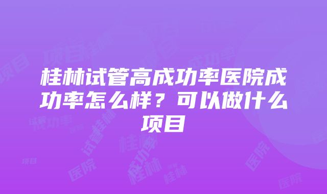 桂林试管高成功率医院成功率怎么样？可以做什么项目