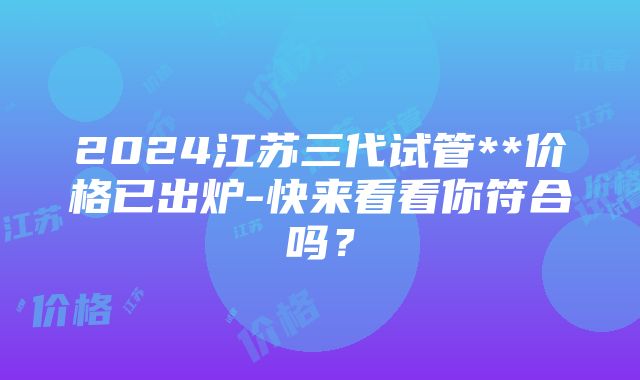 2024江苏三代试管**价格已出炉-快来看看你符合吗？