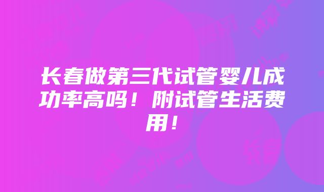 长春做第三代试管婴儿成功率高吗！附试管生活费用！