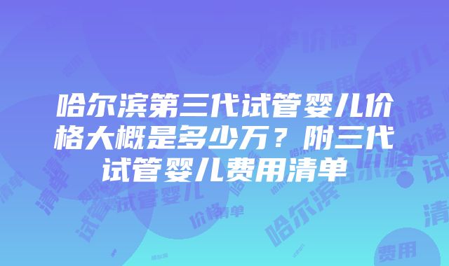 哈尔滨第三代试管婴儿价格大概是多少万？附三代试管婴儿费用清单