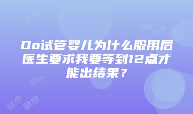 Do试管婴儿为什么服用后医生要求我要等到12点才能出结果？