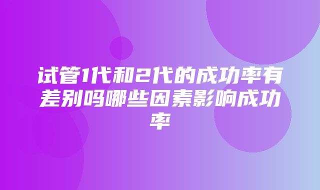 试管1代和2代的成功率有差别吗哪些因素影响成功率