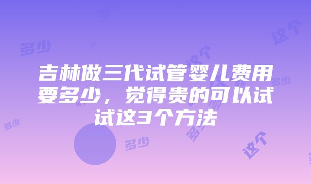 吉林做三代试管婴儿费用要多少，觉得贵的可以试试这3个方法