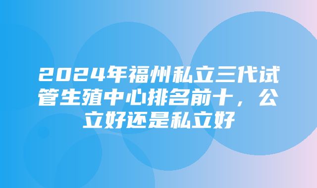 2024年福州私立三代试管生殖中心排名前十，公立好还是私立好