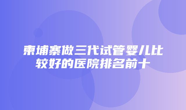 柬埔寨做三代试管婴儿比较好的医院排名前十