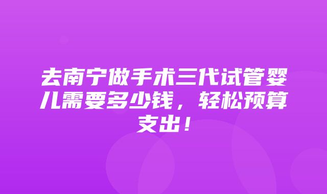 去南宁做手术三代试管婴儿需要多少钱，轻松预算支出！