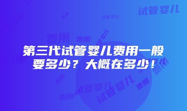 第三代试管婴儿费用一般要多少？大概在多少！