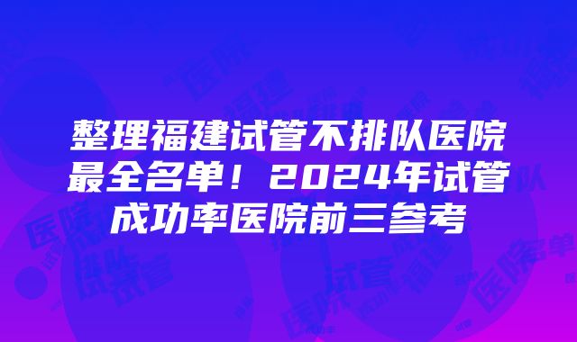 整理福建试管不排队医院最全名单！2024年试管成功率医院前三参考