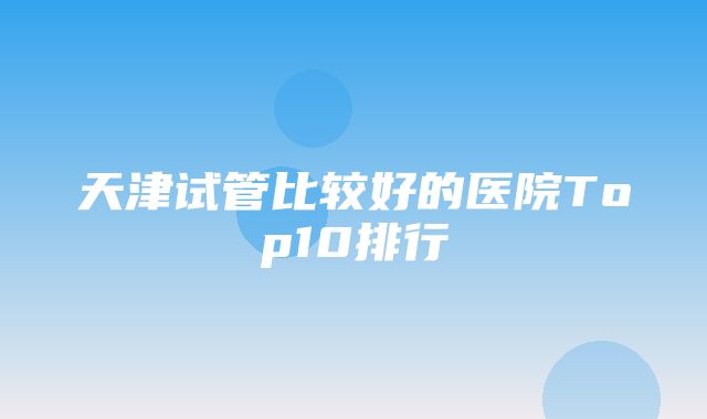 天津试管比较好的医院Top10排行