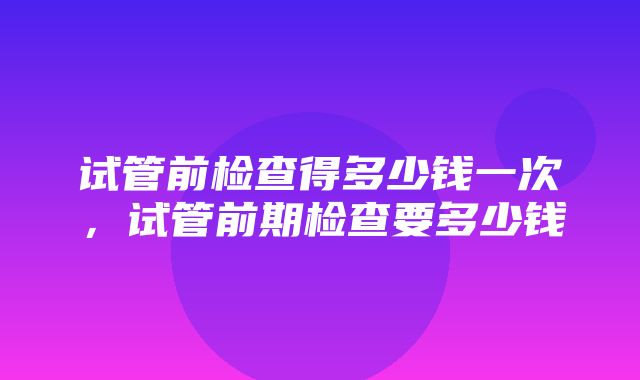 试管前检查得多少钱一次，试管前期检查要多少钱