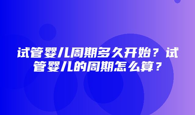 试管婴儿周期多久开始？试管婴儿的周期怎么算？