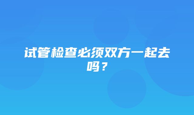 试管检查必须双方一起去吗？