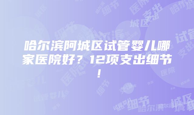 哈尔滨阿城区试管婴儿哪家医院好？12项支出细节！