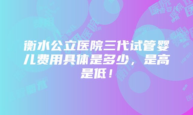 衡水公立医院三代试管婴儿费用具体是多少，是高是低！