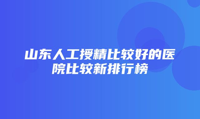 山东人工授精比较好的医院比较新排行榜