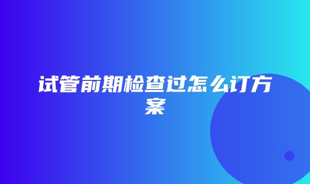 试管前期检查过怎么订方案