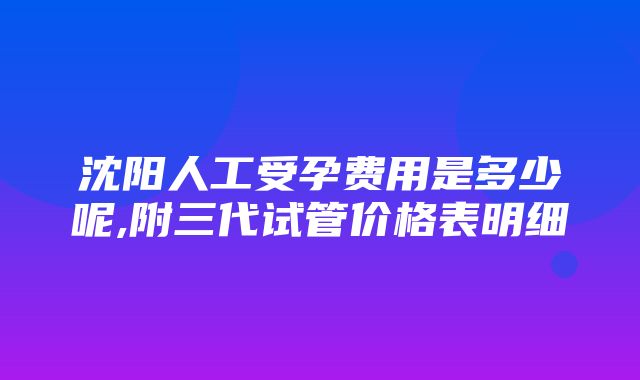 沈阳人工受孕费用是多少呢,附三代试管价格表明细