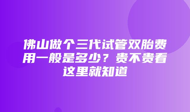 佛山做个三代试管双胎费用一般是多少？贵不贵看这里就知道