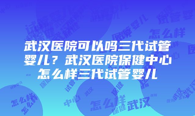 武汉医院可以吗三代试管婴儿？武汉医院保健中心怎么样三代试管婴儿