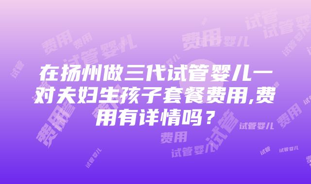 在扬州做三代试管婴儿一对夫妇生孩子套餐费用,费用有详情吗？