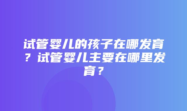 试管婴儿的孩子在哪发育？试管婴儿主要在哪里发育？