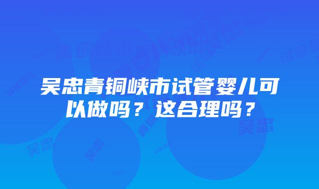 吴忠青铜峡市试管婴儿可以做吗？这合理吗？