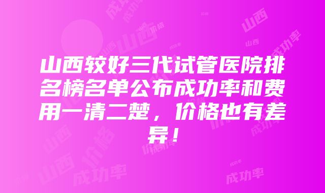 山西较好三代试管医院排名榜名单公布成功率和费用一清二楚，价格也有差异！