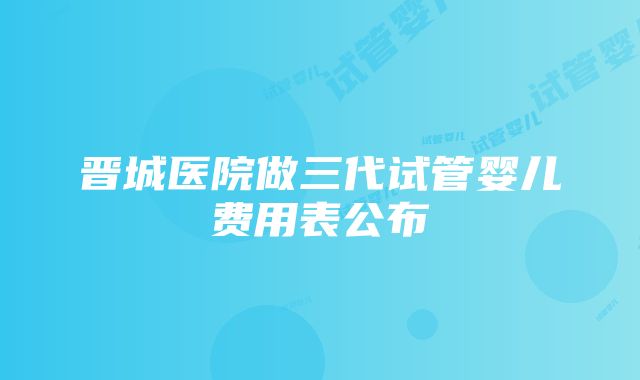 晋城医院做三代试管婴儿费用表公布